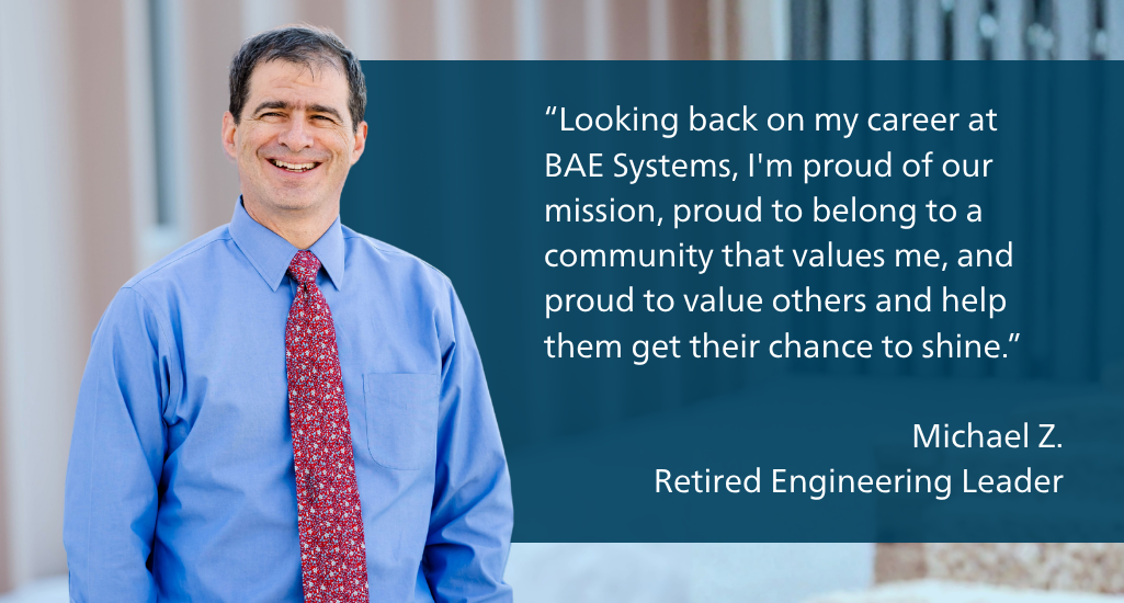 Looking back on my career at BAE Systems, I'm proud of our mission, proud to belong to a community that values me, and proud to value others and help them get their chance to shine.  Michael Z. Retired Engineering Leader
