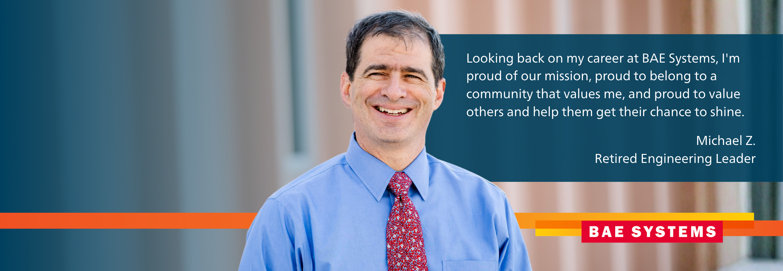 Looking back on my career at BAE Systems, I'm proud of our mission, proud to belong to a community that values me, and proud to value others and help them get their chance to shine.  Michael Z. Retired Engineering Leader