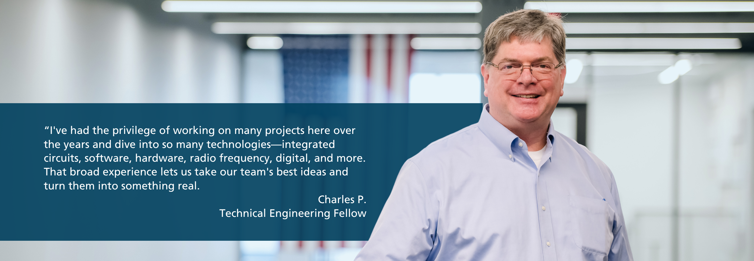 Quote from Charles, Technical Engineering Fellow at BAE Systems: “I've had the privilege of working on many projects here over the years and dive into so many technologies—integrated circuits, software, hardware, radio frequency, digital, and more. That broad experience lets us take our team's best ideas and turn them into something real.