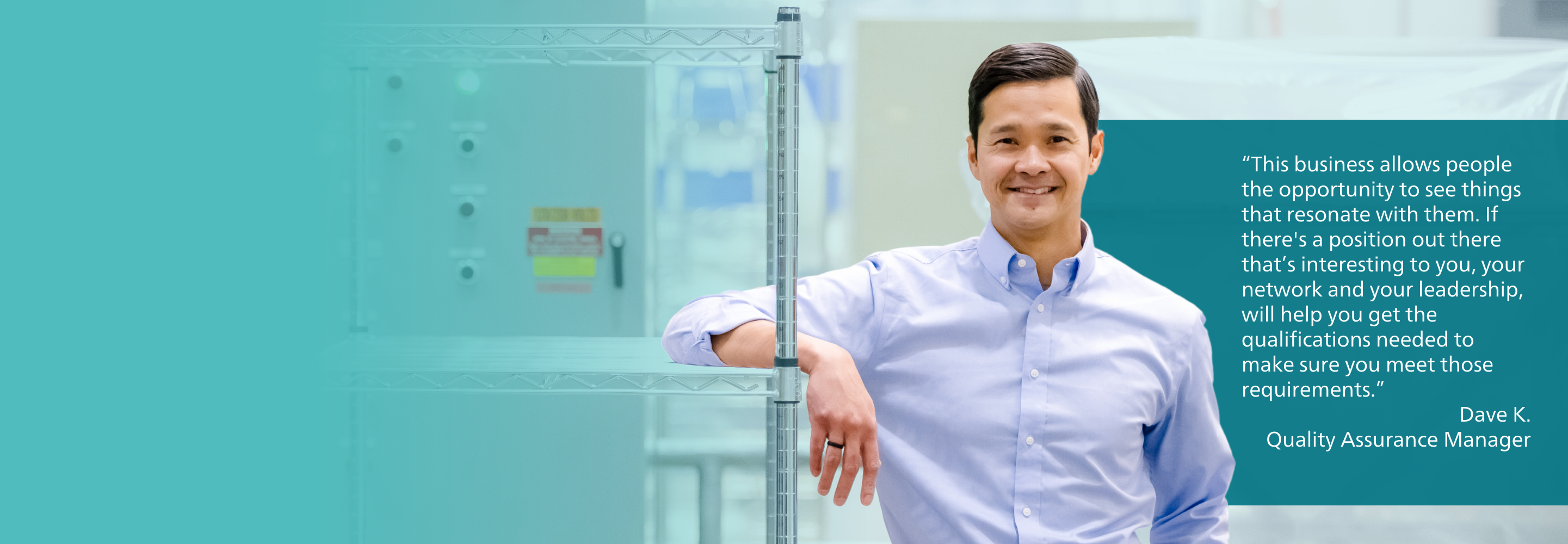 “This business allows people the opportunity to see things that resonate with them. If there's a position out there that’s interesting to you, your network and your leadership, will help you get the qualifications needed to make sure you meet those requirements.” - Dave K., Quality Assurance Manager