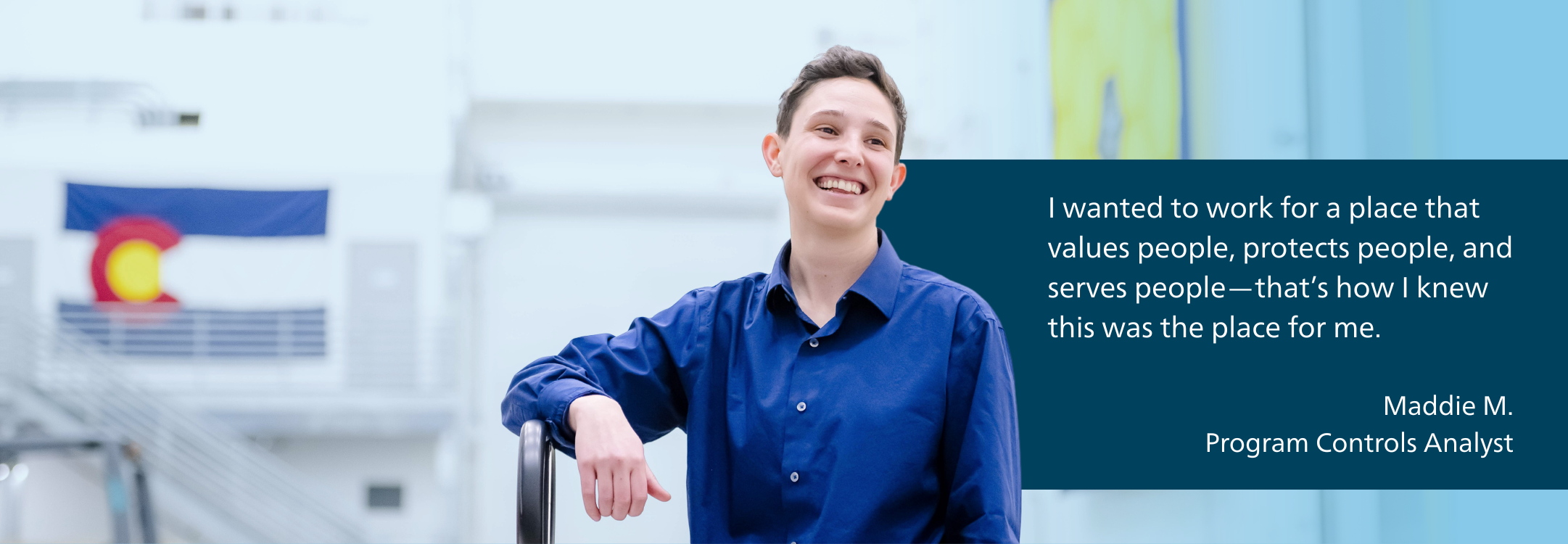 I wanted to work for a place that loves people, wants to protect people, and also wants to serve people - that’s how I knew this was the place for me. - Maddie M. Program Controls Analyst