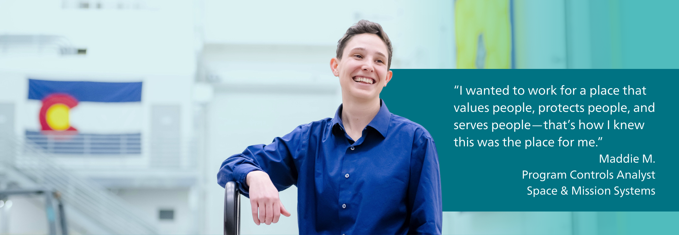 “I wanted to work for a place that values people, protects people, and serves people—that’s how I knew this was the place for me.” - Maddie, Program Controls Analyst