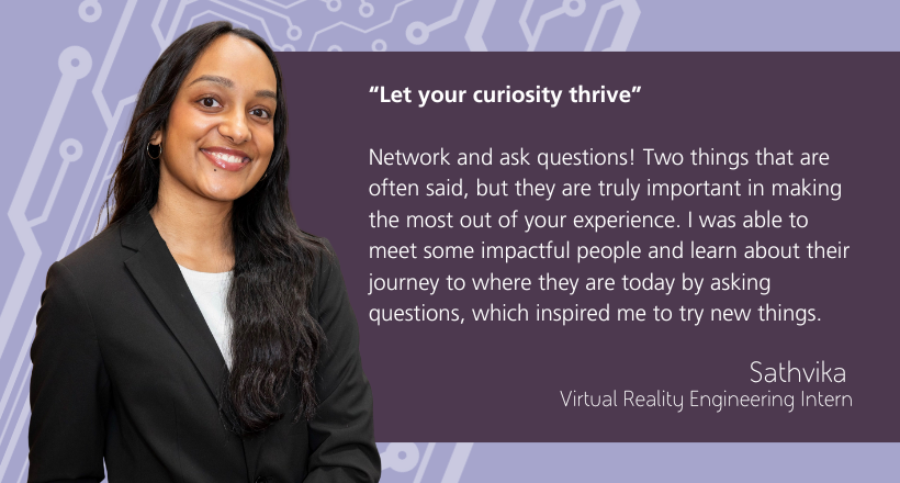 Quote from Sathvika, a virtual reality intern - "Network and ask questions! Two things that are often said, but they are truly important in making the most out of your experience. I was able to meet some impactful people and learn about their journey to where they are today by asking questions, which inspired me to try new things."