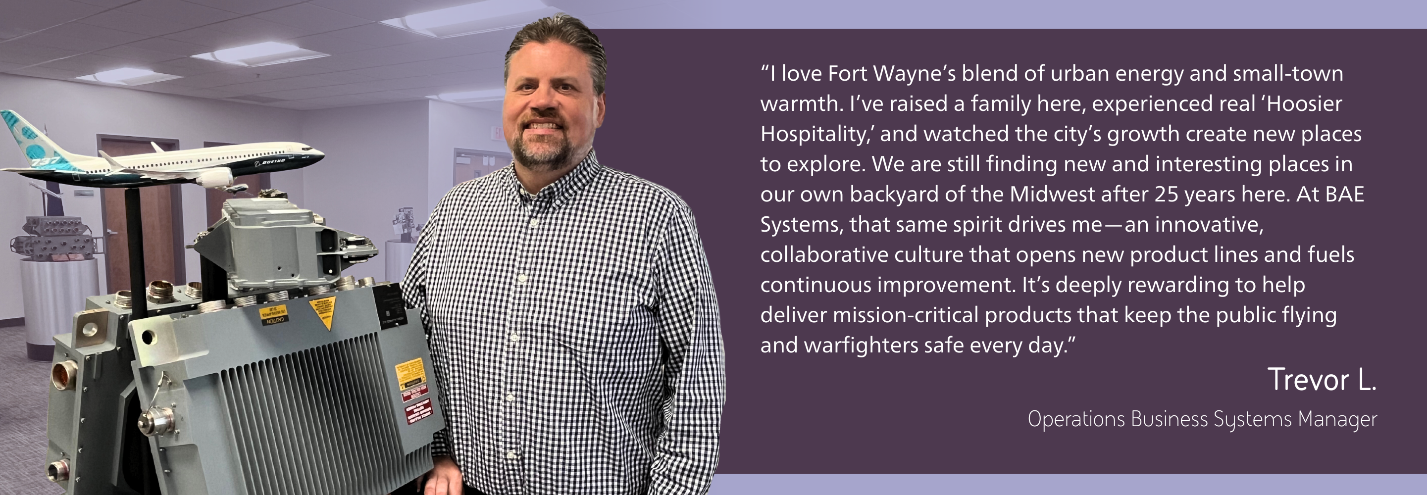 Trevor, an operations business manager, shares what he enjoys about living and working in Fort Wayne.“I love Fort Wayne’s blend of urban energy and small-town warmth. I’ve raised a family here, experienced real ‘Hoosier Hospitality,’ and watched the city’s growth create new places to explore. We are still finding new and interesting places in our own backyard of the Midwest after 25 years here. At BAE Systems, that same spirit drives me—an innovative, collaborative culture that opens new product lines and fuels continuous improvement. It’s deeply rewarding to help deliver mission‑critical products that keep the flying public and warfighters safe every day.”
