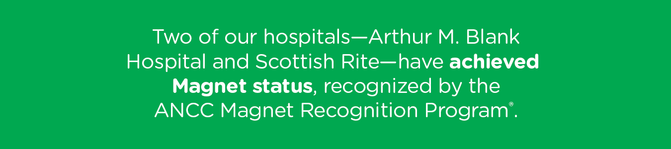 Two of our hospitals—Arthur M. Blank Hospital and Scottish Rite—have achieved Magnet status, recognized by the ANCC Magnet Recognition Program.
