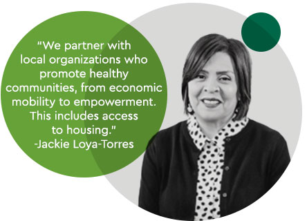 “We partner with  local organizations who promote healthy  communities, from economic mobility to empowerment. This includes access  to housing.” -Jackie Loya-Torres