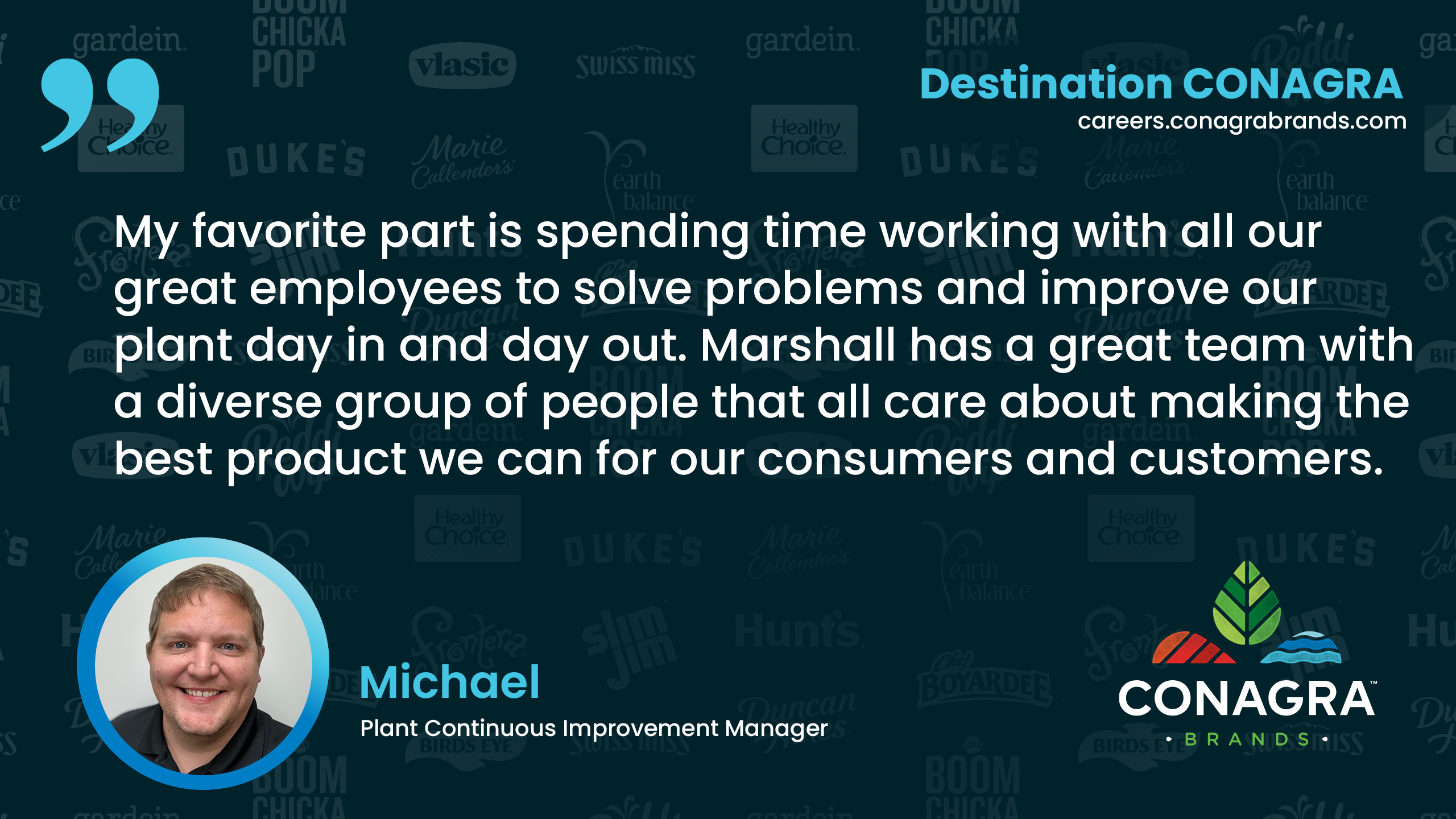 My favorite part is Spending time working with all our great employees to solve problems and improve our plant day in and day out.  Marshall has a great team with a diverse group of people that all care about making the best product we can for our consumers and customers.. - Michael