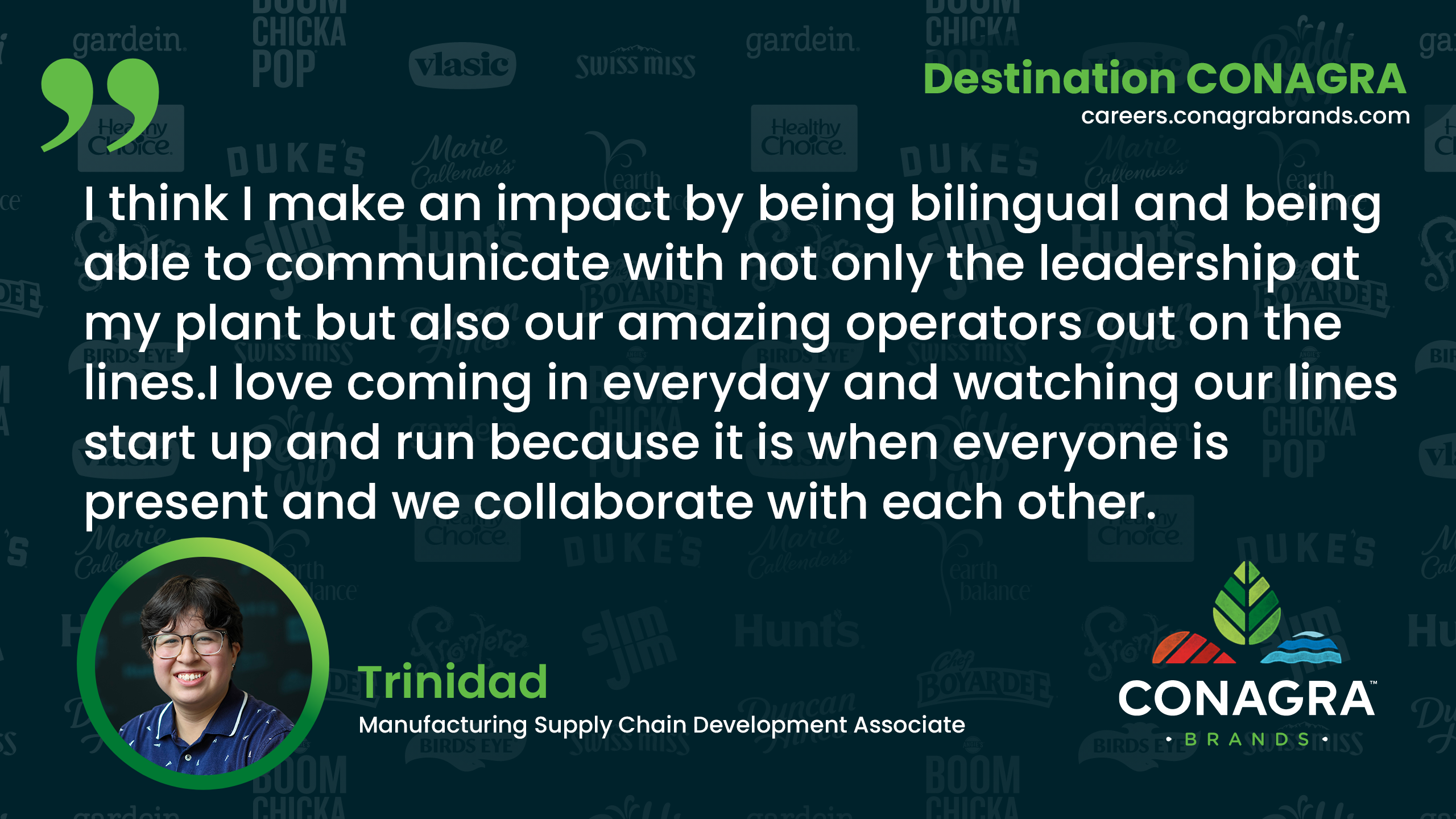 I think I make an impact by being bilingual and being able to communicate with not only the leadership at my plant but also our amazing operators out on the lines.  - Trinidad