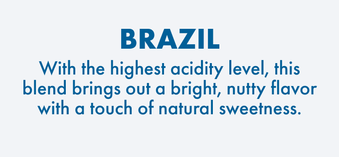 Brazil: With the highest acidity level this blend brings out a bright, nutty flavor with a touch of natural sweetness