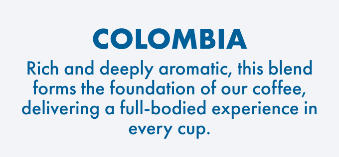 Colombia: Rich and deeply aromatic, this blend forms the foundation of our coffee, delivering a full-bodied experience in every cup.