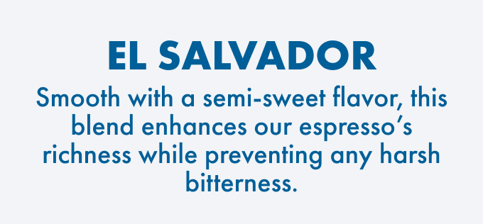 El Salvador: Smooth with a semi-sweet flavor, this blend enhances our espresso's richness while preventing any harsh bitterness