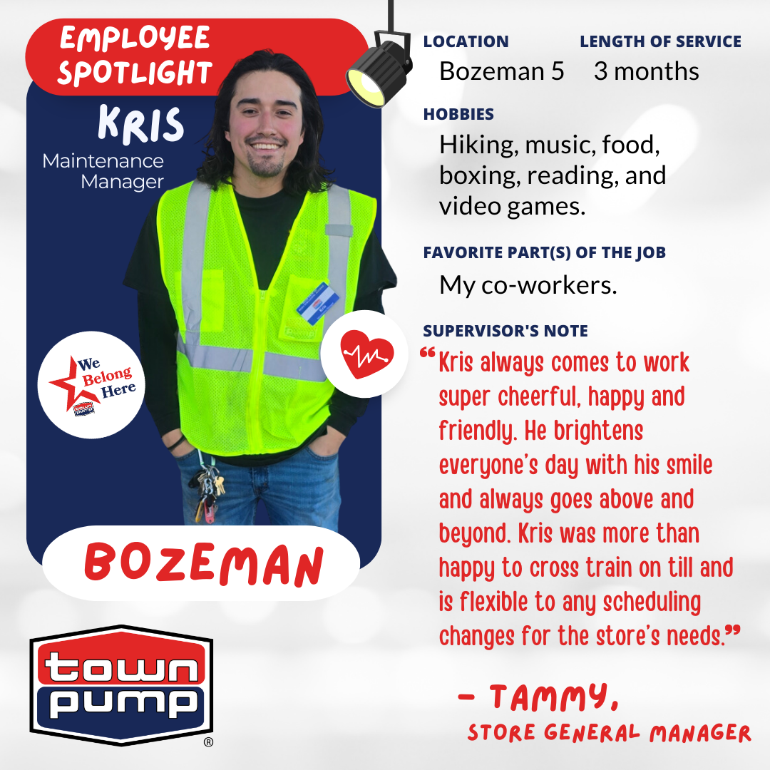 Kris, Maintenance Manager at Town Pump Bozeman 5 (Four Corners) with 3 months of service.  The image includes the Town Pump logo and a photo of Kris, wearing a high-vis vest & Town Pump nametag.  HOBBIES: "Hiking, music, food, boxing, reading, and video games."  FAVORITE PART(S) OF THE JOB: "My co-workers."  SUPERVISOR'S NOTE: "Kris always comes to work super cheerful, happy and friendly. He brightens everyone’s day with his smile and always goes above and beyond. Kris was more than happy to cross train on till and is flexible to any scheduling changes for the store’s needs.." — TAMMY, STORE GENERAL MANAGER