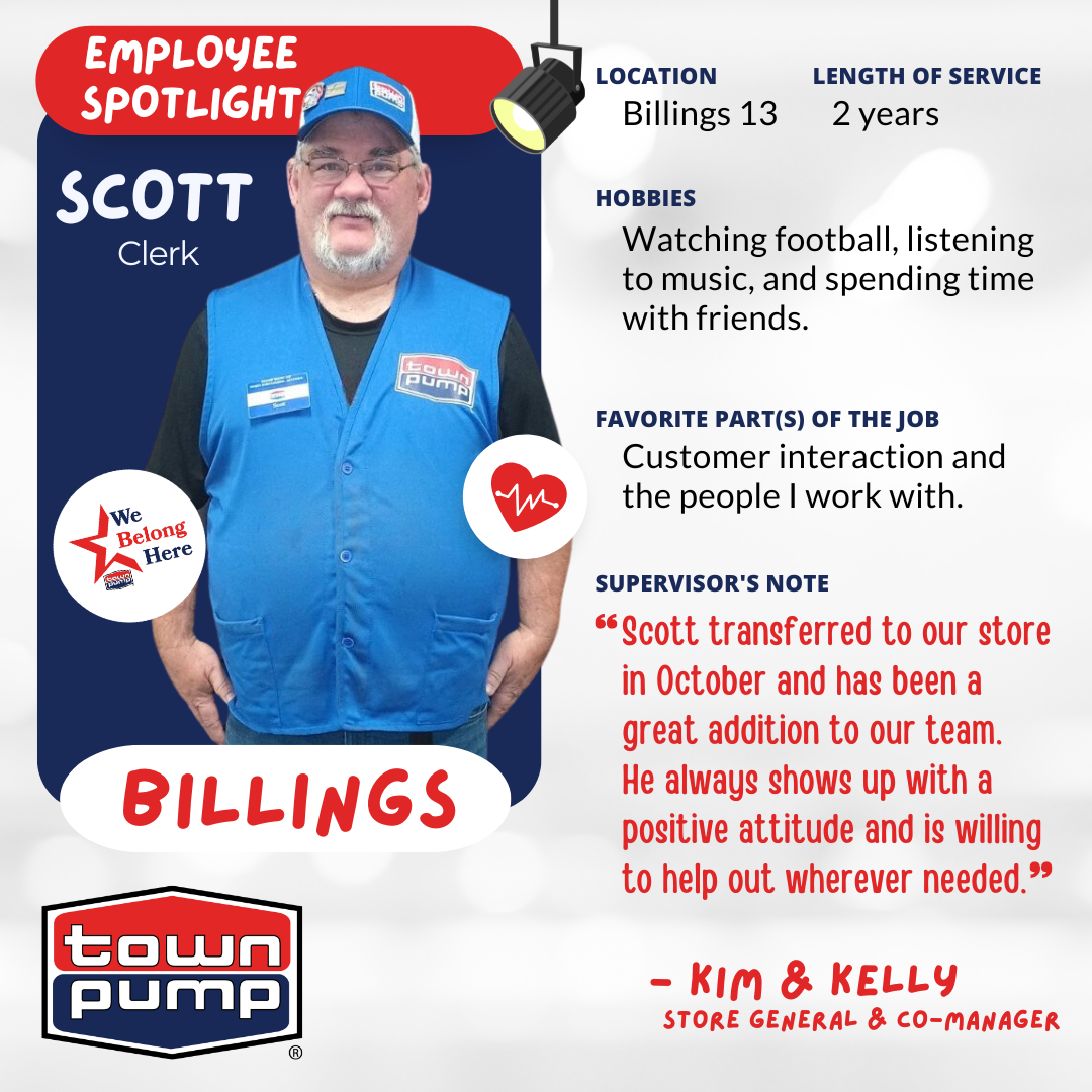 Scott, Clerk at Town Pump Billings 13 with 2 years of service.  The image includes the Town Pump logo and a photo of Scott, wearing a Town Pump vest, nametag, & hat.  HOBBIES: "Watching football, listening to music, and spending time with friends."  FAVORITE PART(S) OF THE JOB: "Customer interaction and the people I work with."  SUPERVISOR'S NOTE: "Scott transferred to our store in October and has been a great addition to our team. He always shows up with a positive attitude and is willing to help out wherever needed." — KIM & KELLY, STORE GENERAL MANAGER & CO-MANAGER