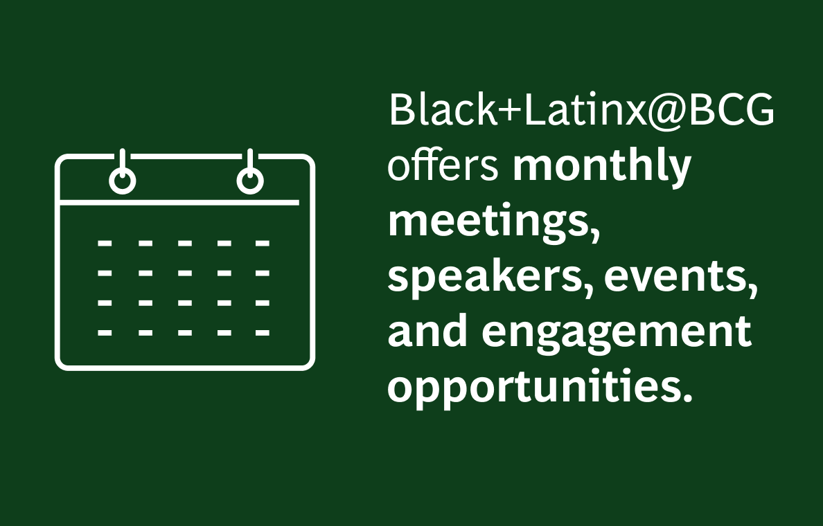 The image has a dark green background with the following text:  Black+Latinx@BCG offers monthly meetings, speakers, events, and engagement opportunities.  On the left side of the image, there is a white outline icon of a calendar, indicating scheduled activities. The text is white, with "monthly meetings," "speakers," "events," and "engagement opportunities" in bold for emphasis. The icon is on the left, and the text is aligned to the right of the icon.