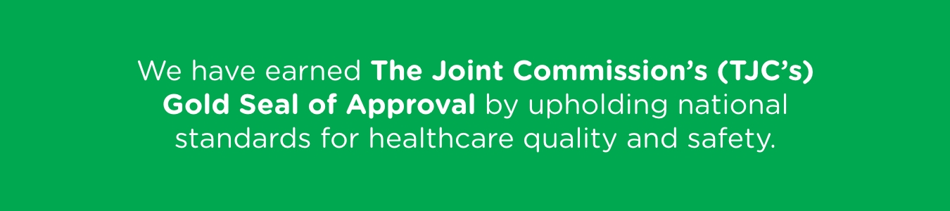 We have earned The Joint Commission's (TJC's) Gold Seal of Approval by upholding national standards for healthcare quality and safety.