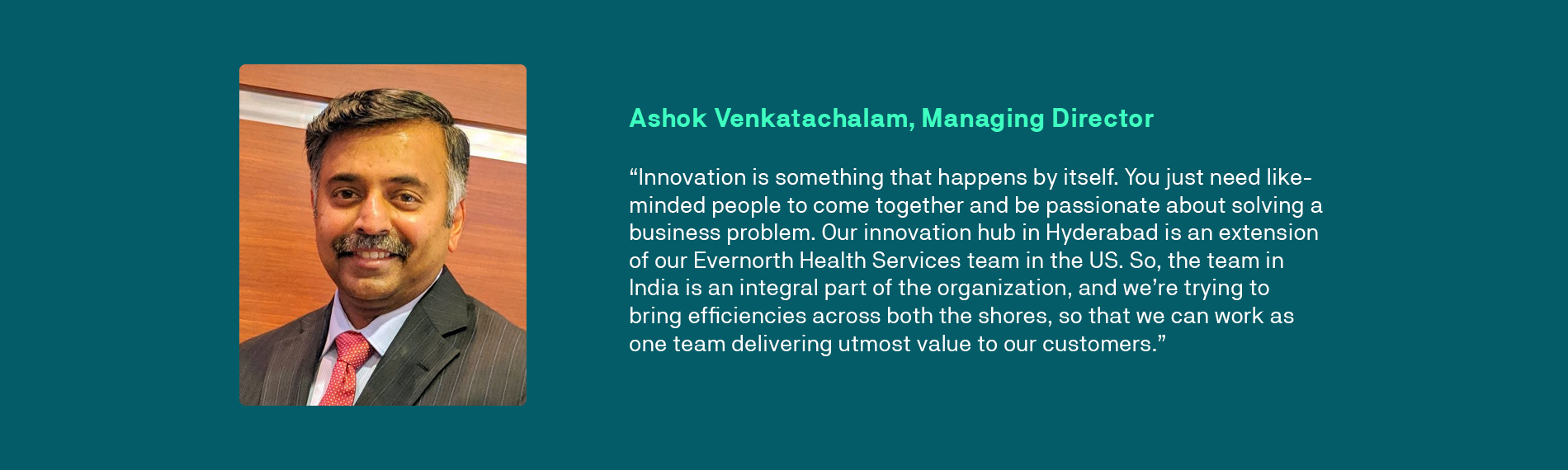 “Innovation is something that happens by itself. You just need like-minded people to come together and be passionate about solving a business problem. Our innovation hub in Hyderabad is an extension of our Evernorth Health Services team in the US. So, the team in India is an integral part of the organization, and we’re trying to bring efficiencies across both the shores, so that we can work as one team delivering utmost value to our customers.” - Ashok Venkatachalam, Managing Director