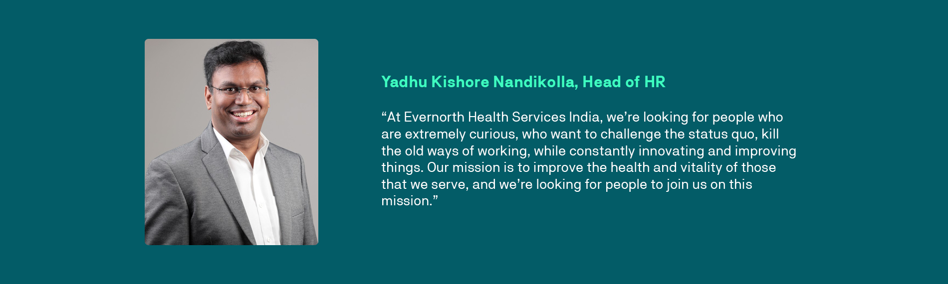 “At Evernorth Health Services India, we’re looking for people who are extremely curious, who want to challenge the status quo, kill the old ways of working, while constantly innovating and improving things. Our mission is to improve the health and vitality of those that we serve, and we’re looking for people to join us on this mission.”  - Yadhu Kishore Nandikolla, Head of HR