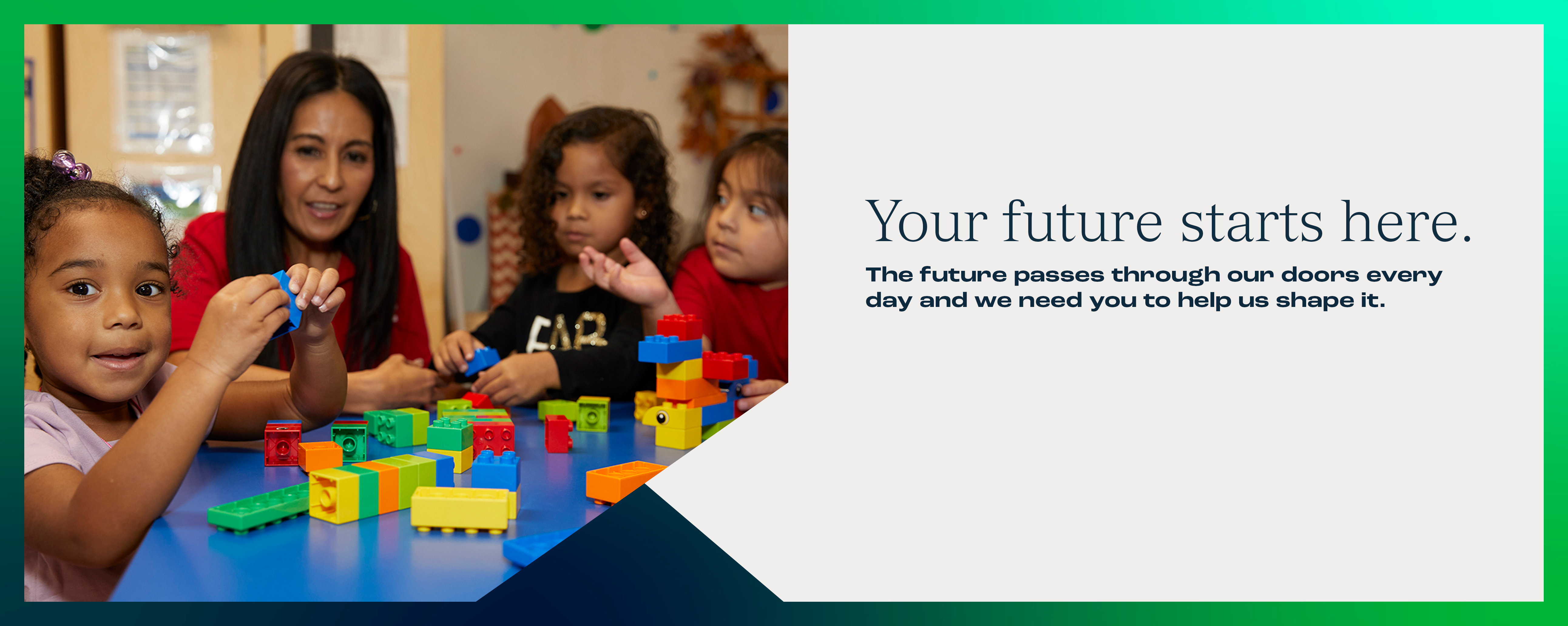 Your future starts here. The future passes through our doors every day and we need you to help us shape it.