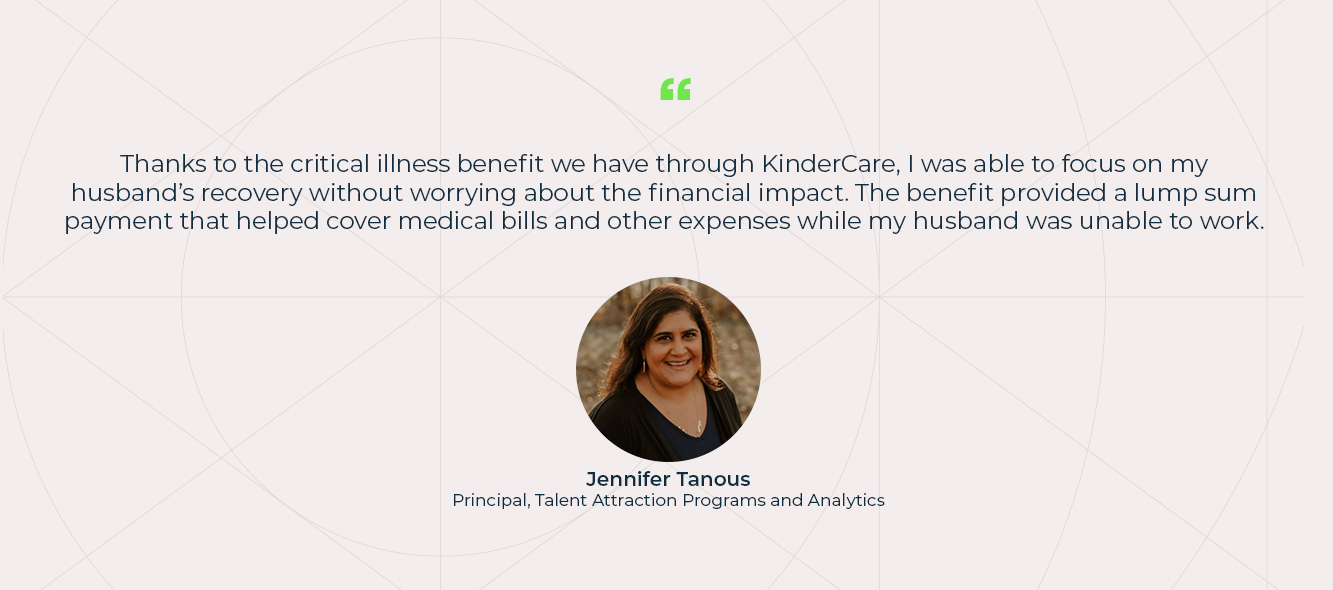 Thanks to the critical illness benefit we have through KinderCare, I was able to focus on my husband’s recovery without worrying about the financial impact. The benefit provided a lump sum payment that helped cover medical bills and other expenses while my husband was unable to work. Jennifer Tanous, Principal, Talent Attraction Programs and Analytics