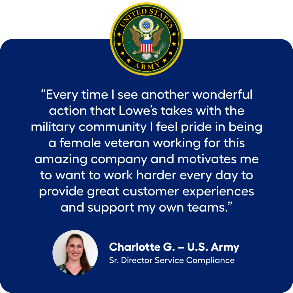 “Every time I see another wonderful action that Lowe’s takes with the military community I feel pride in being a female veteran working for this amazing company and motivates me to want to work harder every day to provide great customer experiences and support my own teams.” Army Veteran Charlotte G., Sr. Director Service Compliance