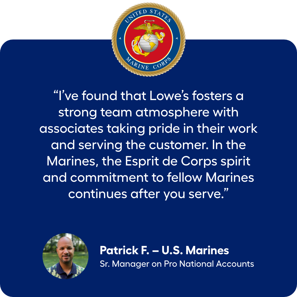 “I’ve found that Lowe’s fosters a strong team atmosphere with associates taking pride in their work and serving the customer. In the Marines, the Esprit de Corps spirit and commitment to fellow Marines continues after you serve.” Marine Veteran Patrick F., Sr. Manager on Pro National Accounts