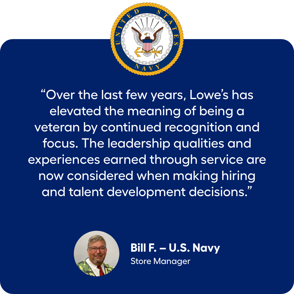 “Over the last few years, Lowe’s has elevated the meaning of being a veteran by continued recognition and focus. The leadership qualities and experiences earned through service are now considered when making hiring and talent development decisions.” Navy Veteran Bill F., Store Manager