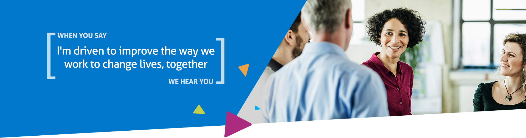When you say I'm driven to improve the way we work to change lives, together we hear you