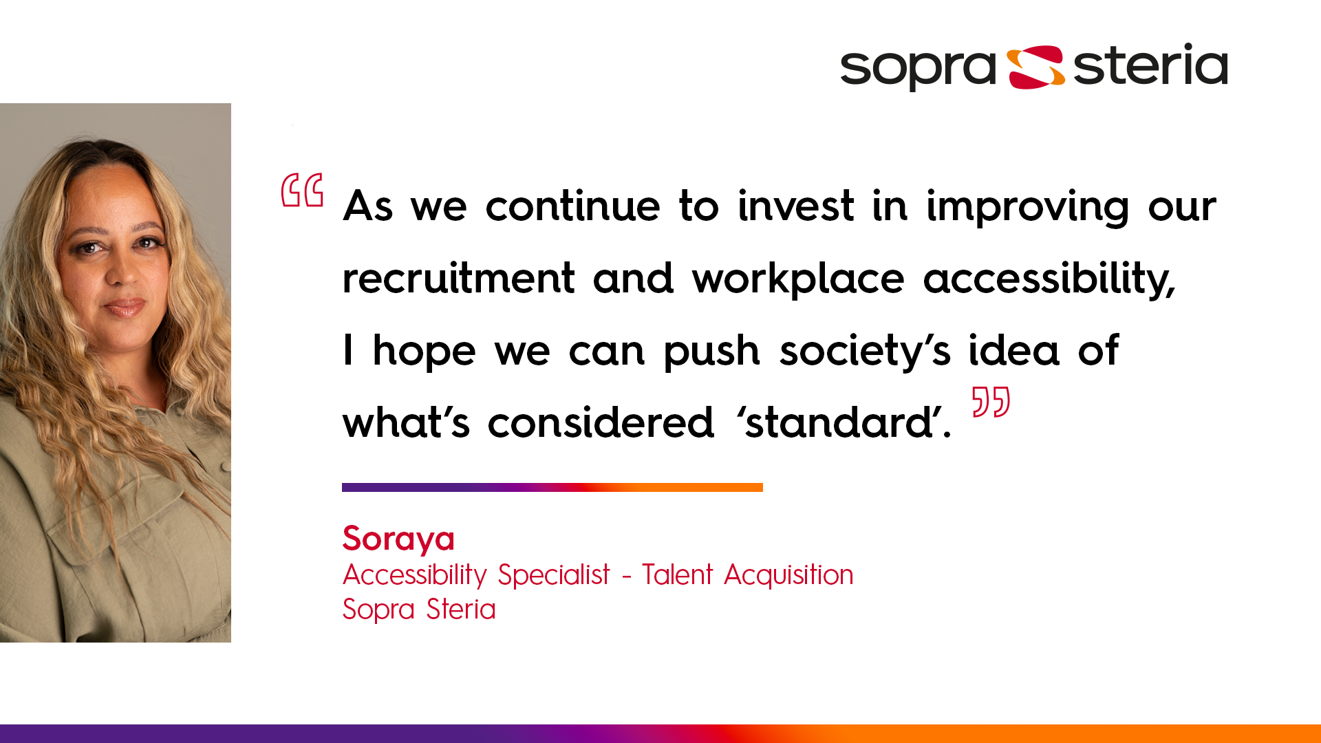 Soraya quote: "As we continue to invest in improving our recruitment and workplace accessibility, I hope we can push society's idea of what's considered 'standard'"